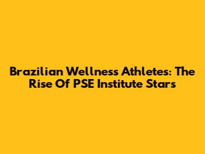 Brazilian Wellness Athletes: The Rise Of PSE Institute Stars