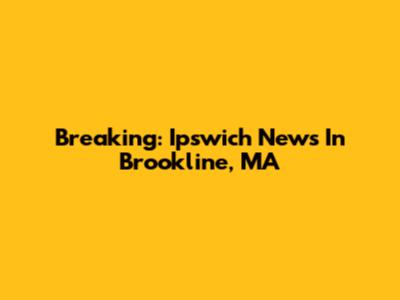 Breaking: Ipswich News In Brookline, MA
