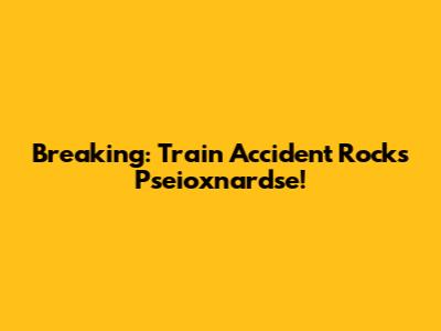 Breaking: Train Accident Rocks Pseioxnardse!