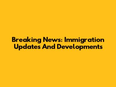 Breaking News: Immigration Updates And Developments