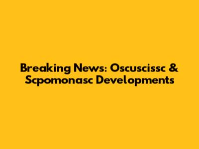 Breaking News: Oscuscissc & Scpomonasc Developments