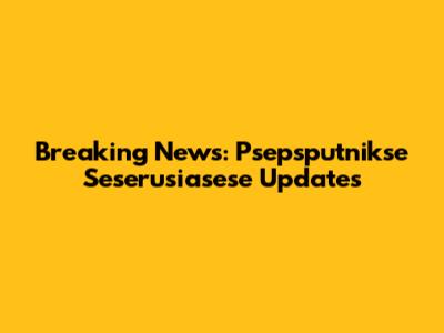 Breaking News: Psepsputnikse Seserusiasese Updates