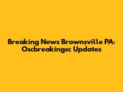 Breaking News Brownsville PA: Oscbreakingsc Updates