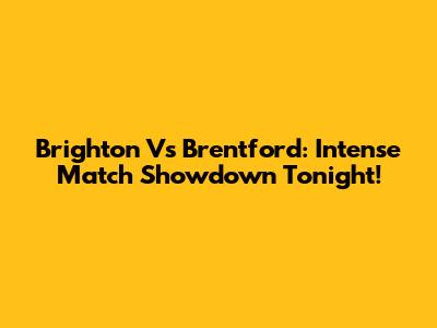 Brighton Vs Brentford: Intense Match Showdown Tonight!