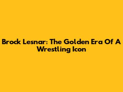 Brock Lesnar: The Golden Era Of A Wrestling Icon