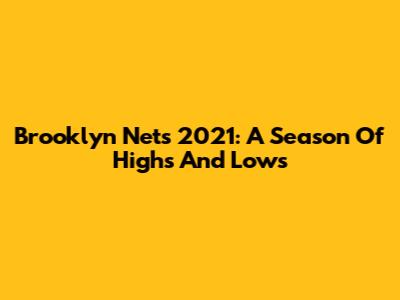 Brooklyn Nets 2021: A Season Of Highs And Lows