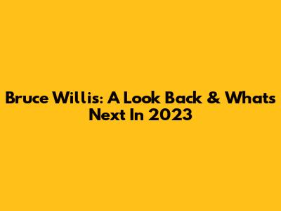 Bruce Willis: A Look Back & What's Next In 2023