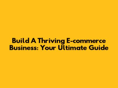 Build A Thriving E-commerce Business: Your Ultimate Guide