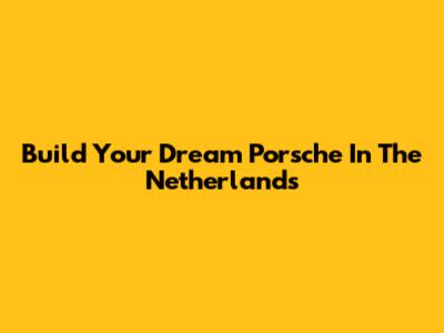 Build Your Dream Porsche In The Netherlands