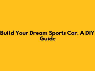 Build Your Dream Sports Car: A DIY Guide