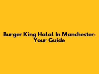 Burger King Halal In Manchester: Your Guide