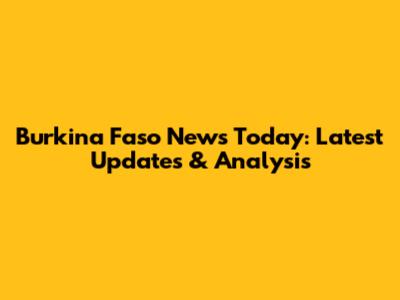 Burkina Faso News Today: Latest Updates & Analysis