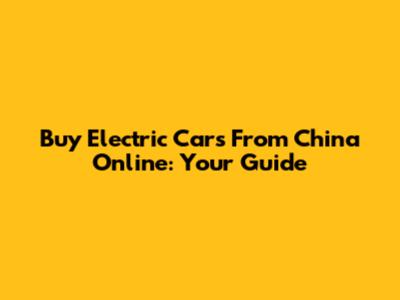Buy Electric Cars From China Online: Your Guide