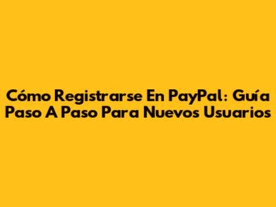 Cómo Registrarse En PayPal: Guía Paso A Paso Para Nuevos Usuarios