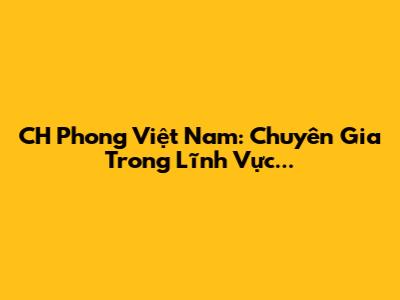 CH Phong Việt Nam: Chuyên Gia Trong Lĩnh Vực...