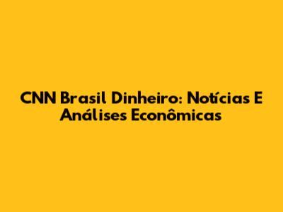 CNN Brasil Dinheiro: Notícias E Análises Econômicas