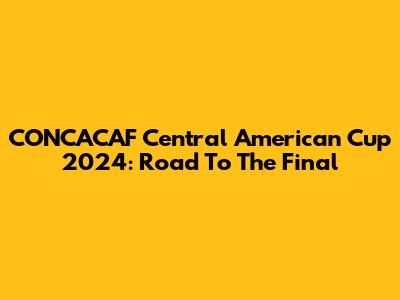 CONCACAF Central American Cup 2024: Road To The Final
