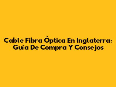 Cable Fibra Óptica En Inglaterra: Guía De Compra Y Consejos