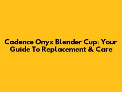 Cadence Onyx Blender Cup: Your Guide To Replacement & Care