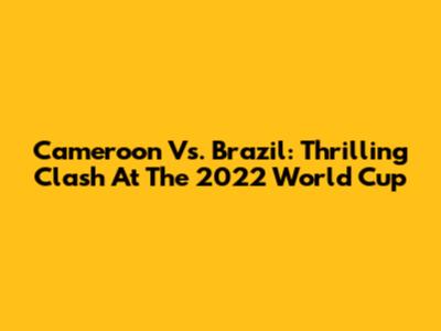 Cameroon Vs. Brazil: Thrilling Clash At The 2022 World Cup