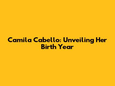 Camila Cabello: Unveiling Her Birth Year
