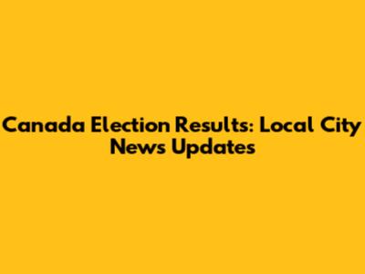 Canada Election Results: Local City News Updates