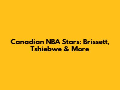 Canadian NBA Stars: Brissett, Tshiebwe & More