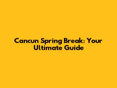 Cancun Spring Break: Your Ultimate Guide