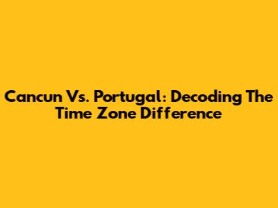 Cancun Vs. Portugal: Decoding The Time Zone Difference