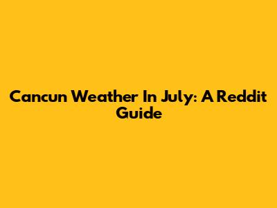 Cancun Weather In July: A Reddit Guide