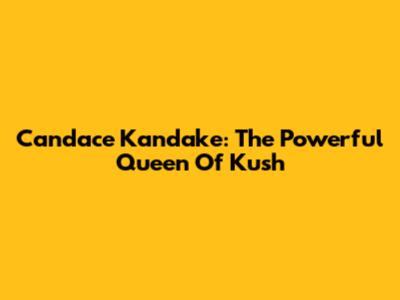 Candace Kandake: The Powerful Queen Of Kush