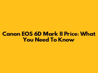 Canon EOS 6D Mark II Price: What You Need To Know