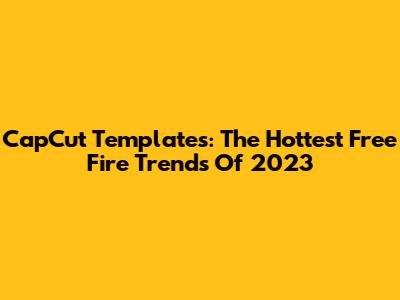CapCut Templates: The Hottest Free Fire Trends Of 2023