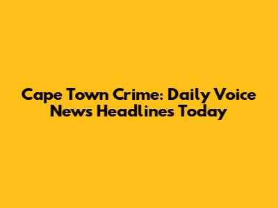Cape Town Crime: Daily Voice News Headlines Today