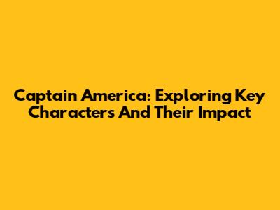 Captain America: Exploring Key Characters And Their Impact