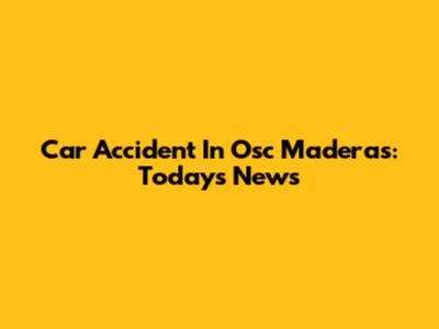 Car Accident In Osc Maderas: Today's News