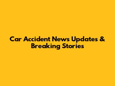 Car Accident News Updates & Breaking Stories