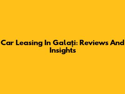 Car Leasing In Galați: Reviews And Insights
