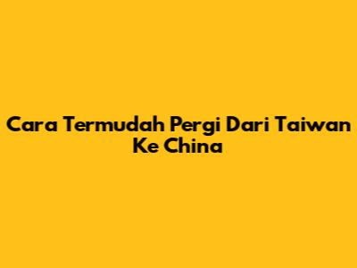 Cara Termudah Pergi Dari Taiwan Ke China