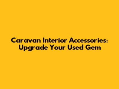 Caravan Interior Accessories: Upgrade Your Used Gem