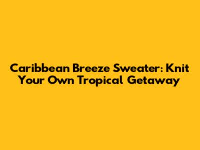 Caribbean Breeze Sweater: Knit Your Own Tropical Getaway