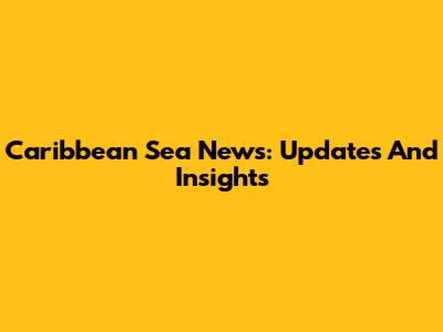 Caribbean Sea News: Updates And Insights