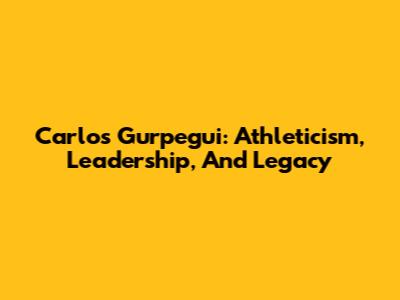 Carlos Gurpegui: Athleticism, Leadership, And Legacy