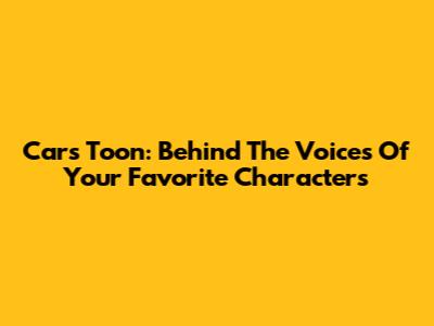 Cars Toon: Behind The Voices Of Your Favorite Characters