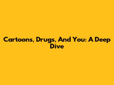 Cartoons, Drugs, And You: A Deep Dive