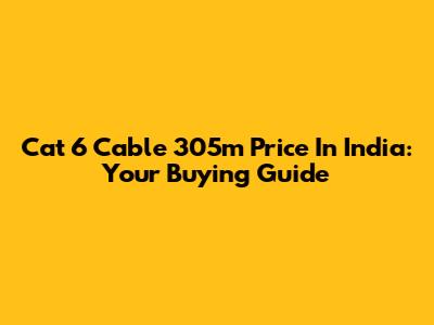 Cat 6 Cable 305m Price In India: Your Buying Guide