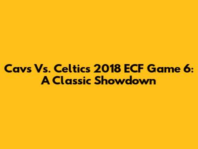 Cavs Vs. Celtics 2018 ECF Game 6: A Classic Showdown