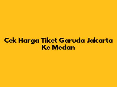 Cek Harga Tiket Garuda Jakarta Ke Medan