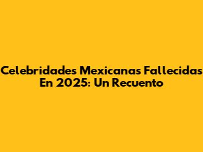 Celebridades Mexicanas Fallecidas En 2025: Un Recuento