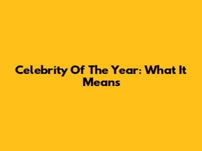 Celebrity Of The Year: What It Means